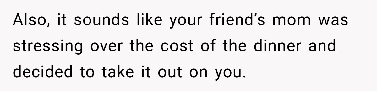 Also, it sounds like your friend’s mom was stressing over the cost of the dinner and decided to take it out on you.