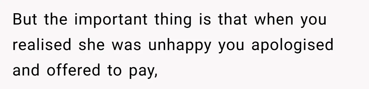 But the important thing is that when you realised she was unhappy you apologised and offered to pay,