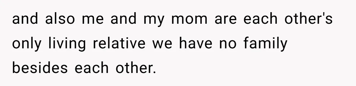 and also me and my mom are each other's only living relative we have no family besides each other.