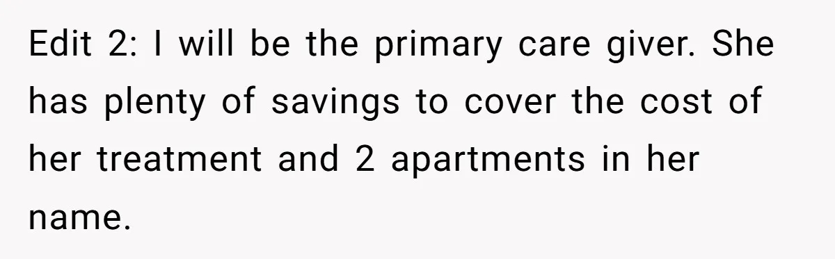 Edit 2: I will be the primary care giver. She has plenty of savings to cover the cost of her treatment and 2 apartments in her name.