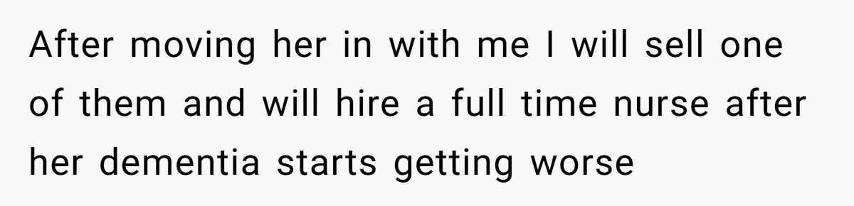 After moving her in with me I will sell one of them and will hire a full time nurse after her dementia starts getting worse