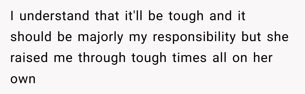 I understand that it'll be tough and it should be majorly my responsibility but she raised me through tough times all on her own