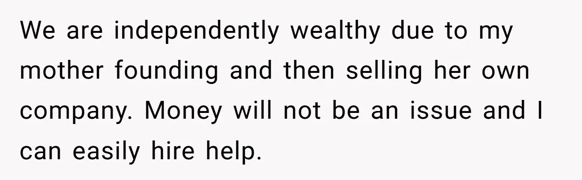 We are independently wealthy due to my mother founding and then selling her own company. Money will not be an issue and I can easily hire help.
