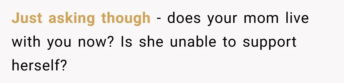Just asking though - does your mom live with you now? Is she unable to support herself?