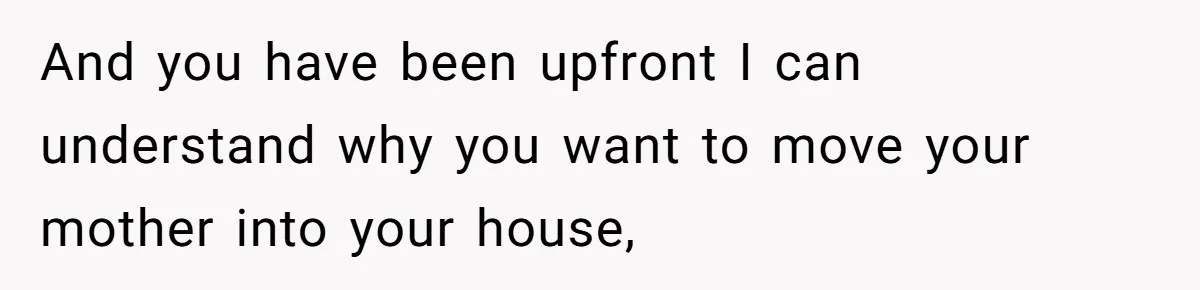 And you have been upfront I can understand why you want to move your mother into your house,