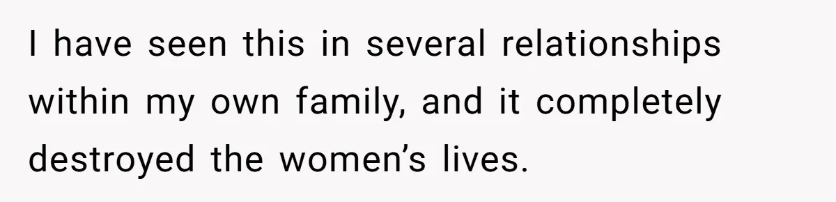 I have seen this in several relationships within my own family, and it completely destroyed the women’s lives.