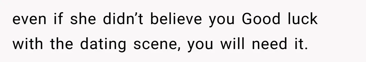 even if she didn’t believe you Good luck with the dating scene, you will need it.