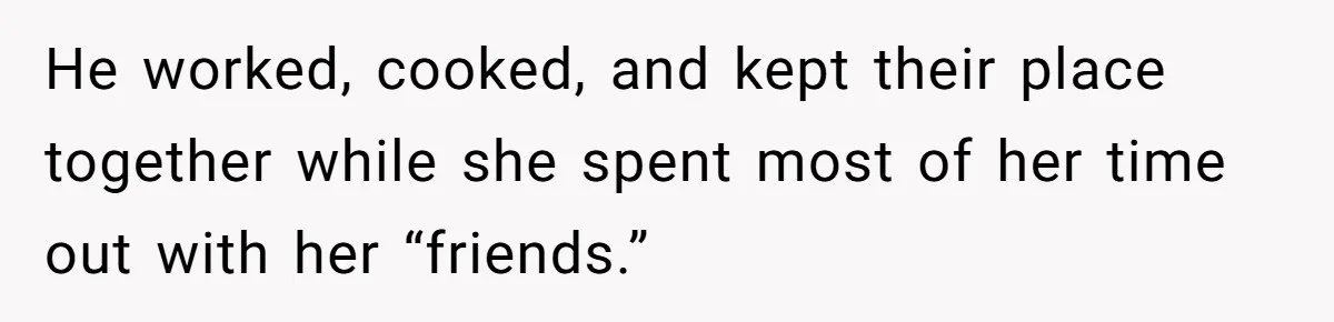 He worked, cooked, and kept their place together while she spent most of her time out with her “friends.”
