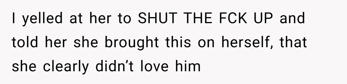 I yelled at her to SHUT THE FCK UP and told her she brought this on herself, that she clearly didn’t love him