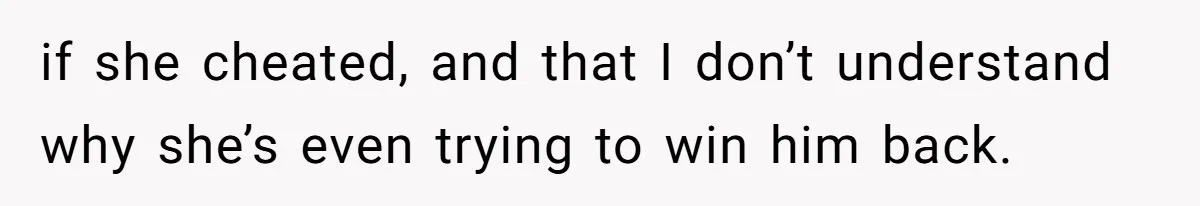 if she cheated, and that I don’t understand why she’s even trying to win him back.
