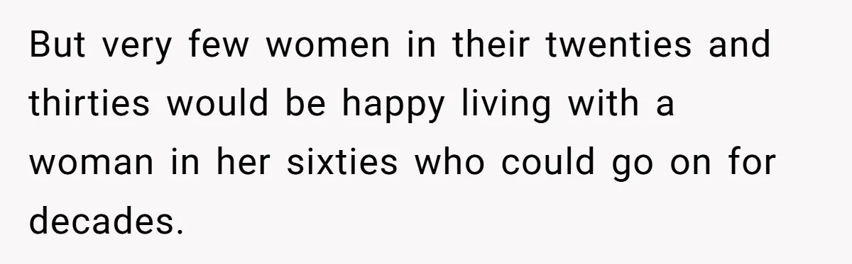 But very few women in their twenties and thirties would be happy living with a woman in her sixties who could go on for decades.