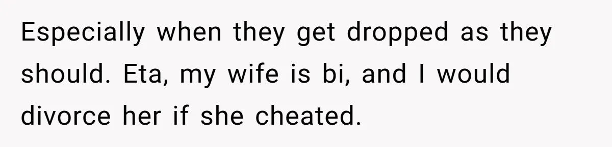 Especially when they get dropped as they should. Eta, my wife is bi, and I would divorce her if she cheated.