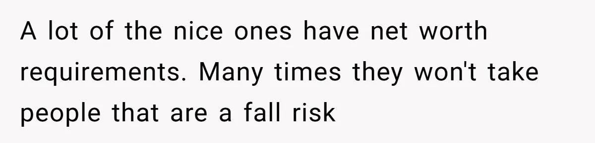 A lot of the nice ones have net worth requirements. Many times they won't take people that are a fall risk