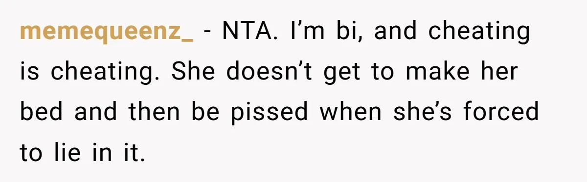 memequeenz_ − NTA. I’m bi, and cheating is cheating. She doesn’t get to make her bed and then be pissed when she’s forced to lie in it.