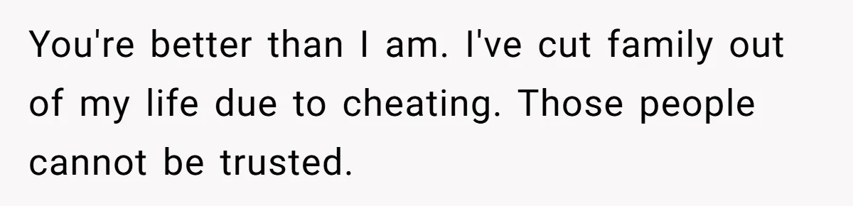 You're better than I am. I've cut family out of my life due to cheating. Those people cannot be trusted.