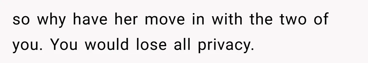so why have her move in with the two of you. You would lose all privacy.
