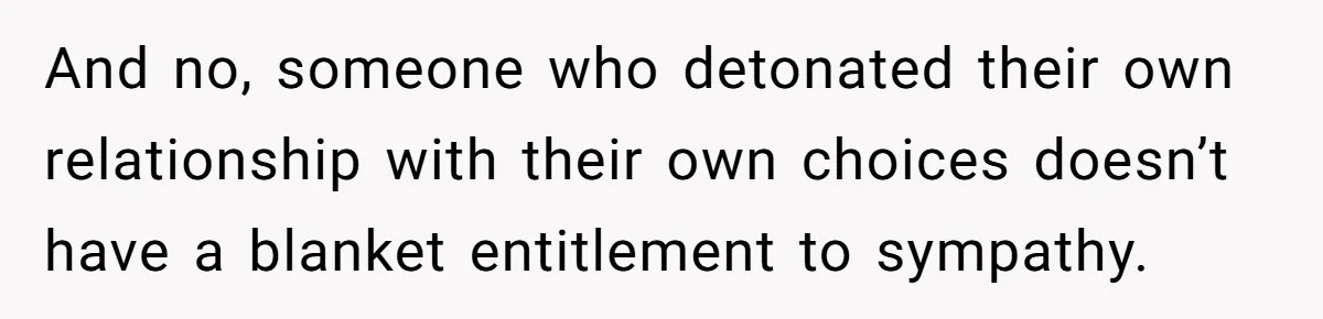 And no, someone who detonated their own relationship with their own choices doesn’t have a blanket entitlement to sympathy.
