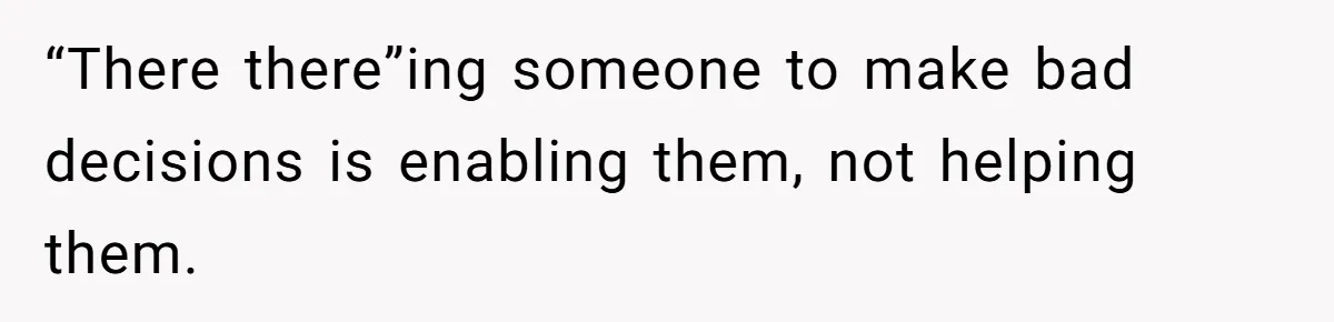 “There there”ing someone to make bad decisions is enabling them, not helping them.