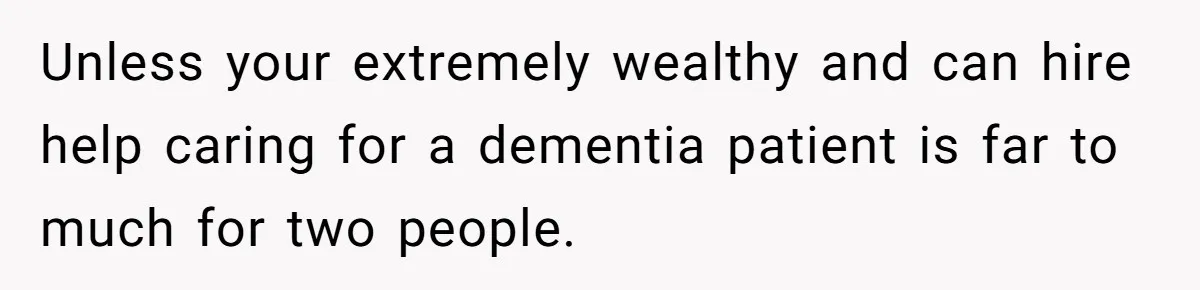 Unless your extremely wealthy and can hire help caring for a dementia patient is far to much for two people.