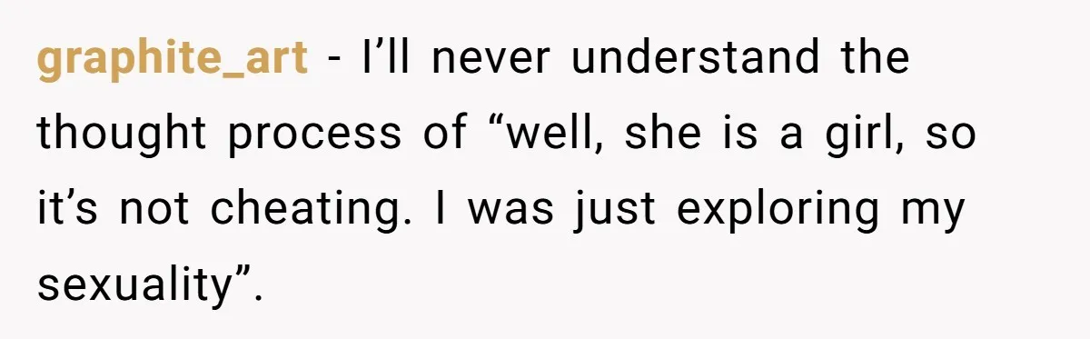 graphite_art − I’ll never understand the thought process of “well, she is a girl, so it’s not cheating. I was just exploring my sexuality”.