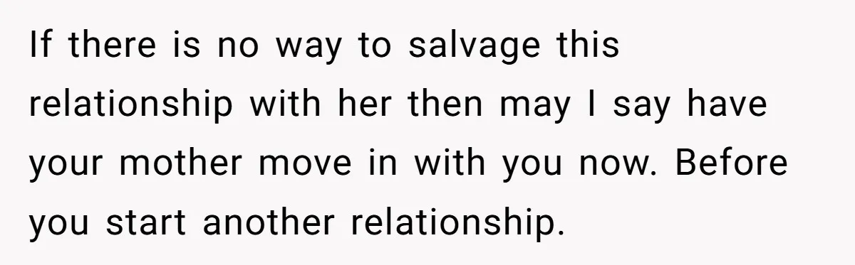 If there is no way to salvage this relationship with her then may I say have your mother move in with you now. Before you start another relationship.