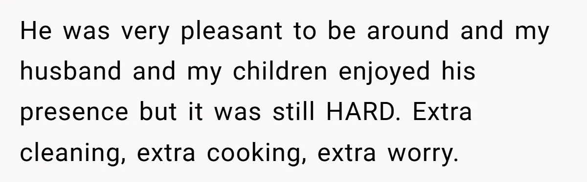 He was very pleasant to be around and my husband and my children enjoyed his presence but it was still HARD. Extra cleaning, extra cooking, extra worry.