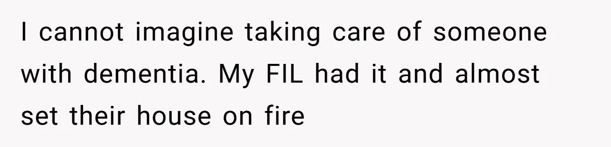 I cannot imagine taking care of someone with dementia. My FIL had it and almost set their house on fire