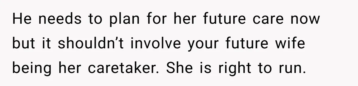 He needs to plan for her future care now but it shouldn’t involve your future wife being her caretaker. She is right to run.