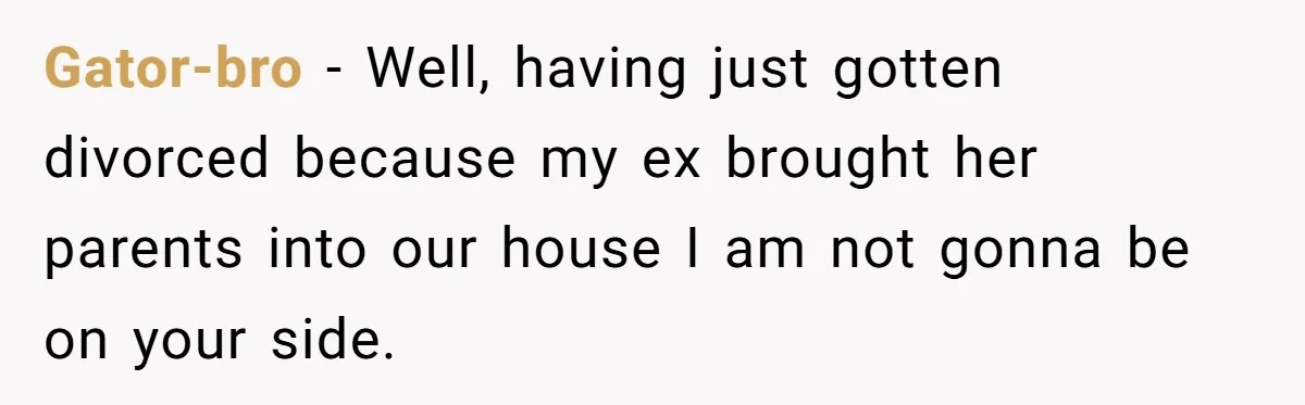 Gator-bro − Well, having just gotten divorced because my ex brought her parents into our house I am not gonna be on your side.