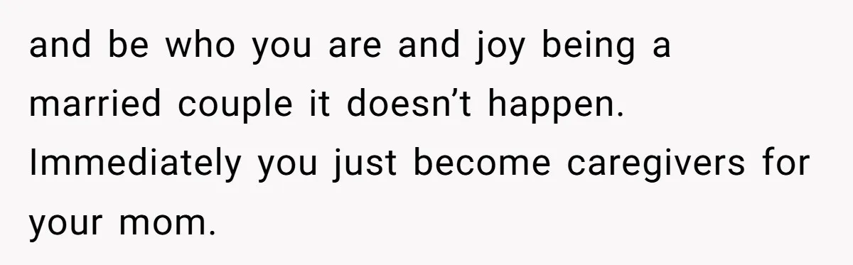and be who you are and joy being a married couple it doesn’t happen. Immediately you just become caregivers for your mom.