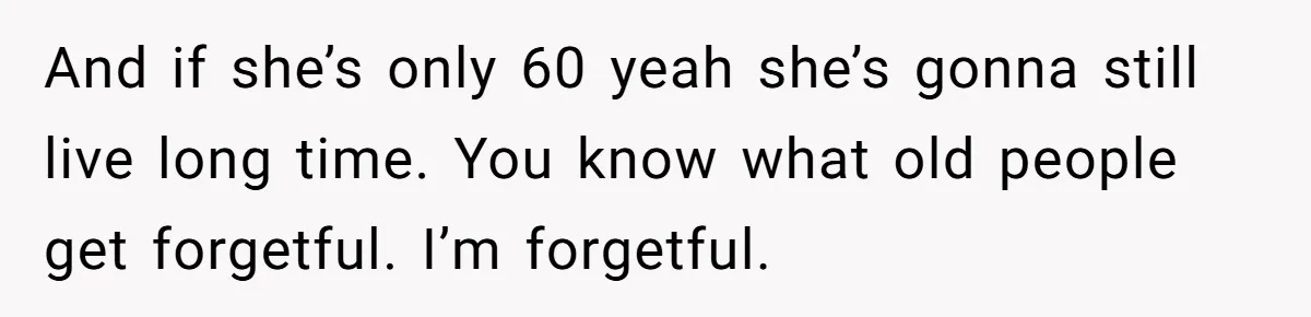 And if she’s only 60 yeah she’s gonna still live long time. You know what old people get forgetful. I’m forgetful.