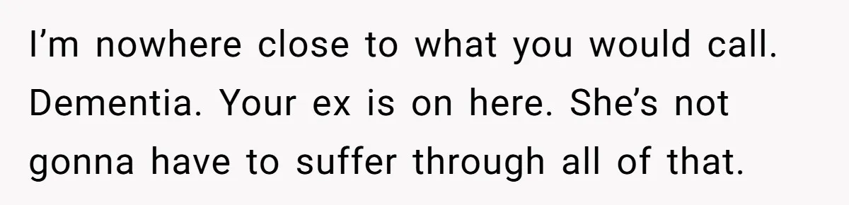 I’m nowhere close to what you would call. Dementia. Your ex is on here. She’s not gonna have to suffer through all of that.