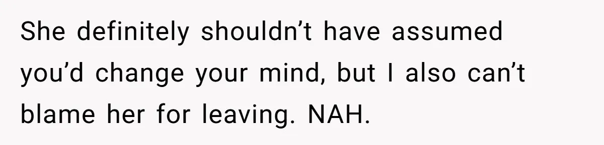 She definitely shouldn’t have assumed you’d change your mind, but I also can’t blame her for leaving. NAH.