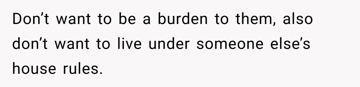 Don’t want to be a burden to them, also don’t want to live under someone else’s house rules.
