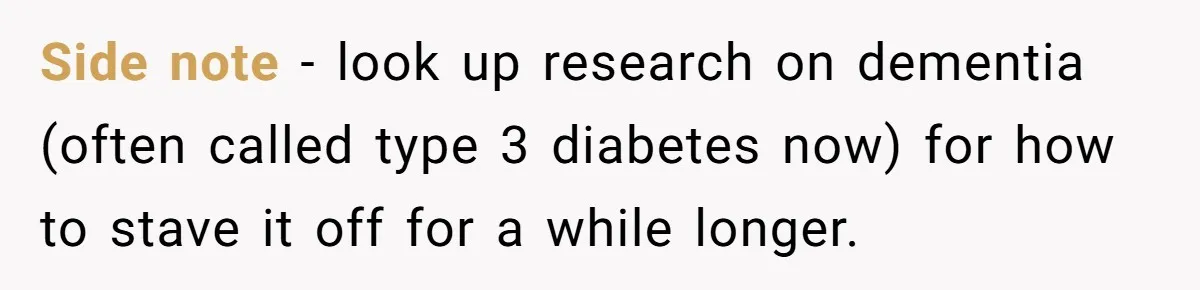 Side note - look up research on dementia (often called type 3 diabetes now) for how to stave it off for a while longer.
