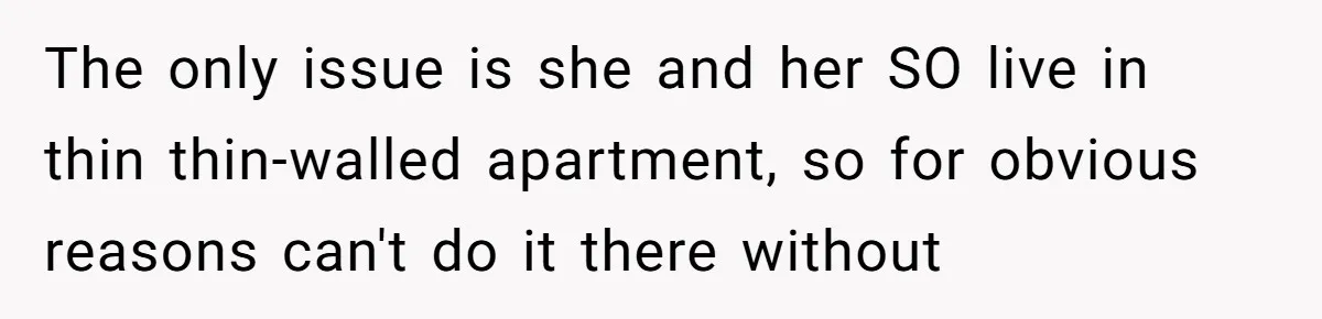 The only issue is she and her SO live in thin thin-walled apartment, so for obvious reasons can't do it there without