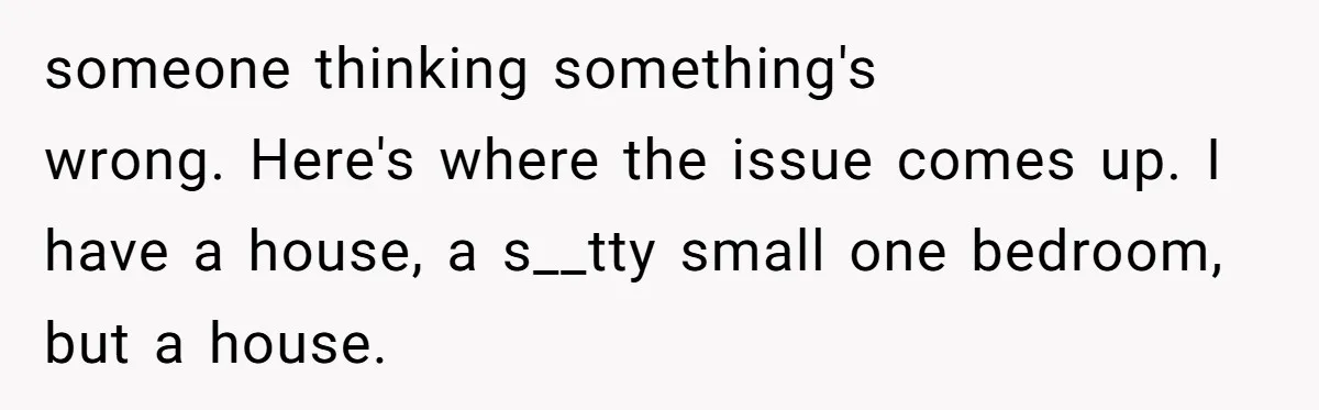 someone thinking something's wrong. Here's where the issue comes up. I have a house, a s__tty small one bedroom, but a house.