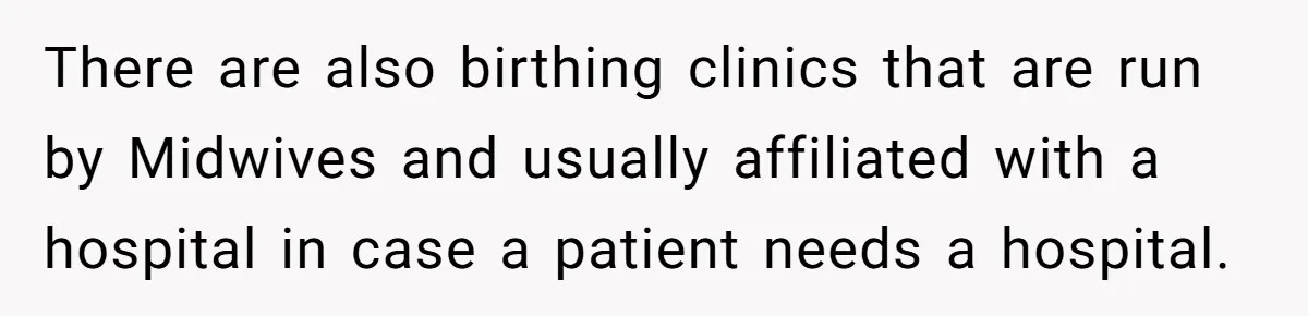 There are also birthing clinics that are run by Midwives and usually affiliated with a hospital in case a patient needs a hospital.