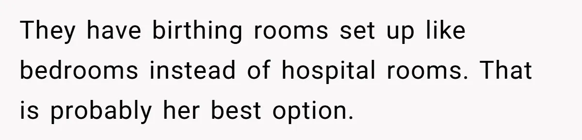 They have birthing rooms set up like bedrooms instead of hospital rooms. That is probably her best option.