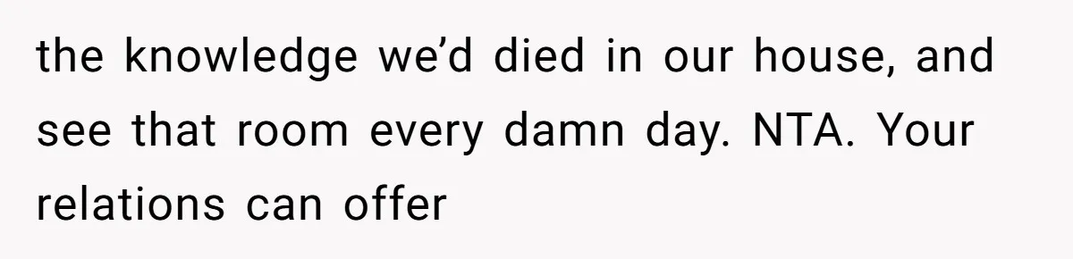 the knowledge we’d died in our house, and see that room every damn day. NTA. Your relations can offer