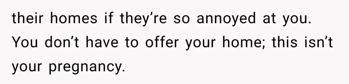their homes if they’re so annoyed at you. You don’t have to offer your home; this isn’t your pregnancy.