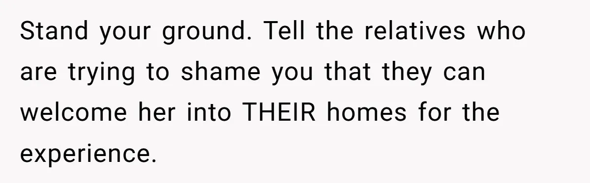 Stand your ground. Tell the relatives who are trying to shame you that they can welcome her into THEIR homes for the experience.
