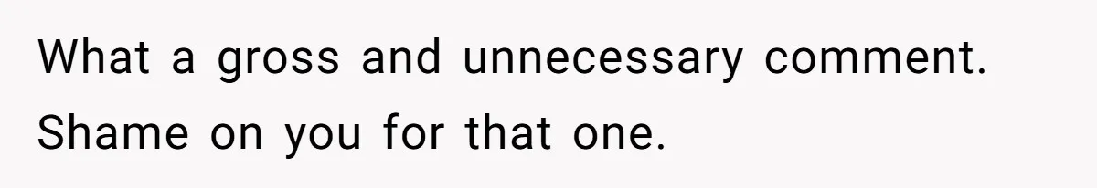 What a gross and unnecessary comment. Shame on you for that one.