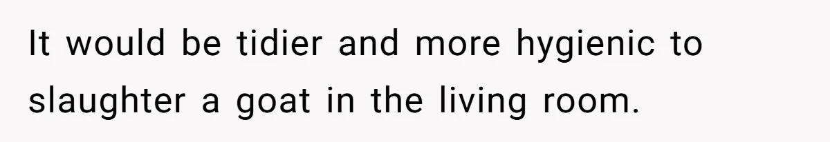 It would be tidier and more hygienic to slaughter a goat in the living room.