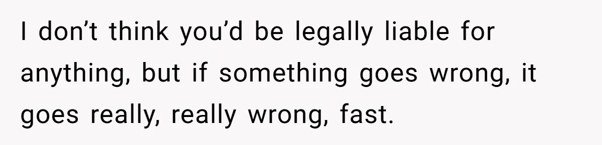 I don’t think you’d be legally liable for anything, but if something goes wrong, it goes really, really wrong, fast.