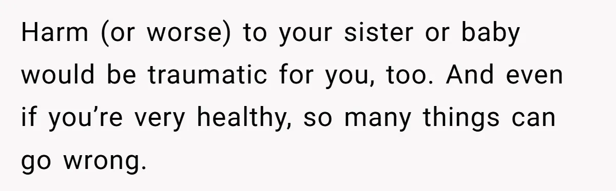 Harm (or worse) to your sister or baby would be traumatic for you, too. And even if you’re very healthy, so many things can go wrong.