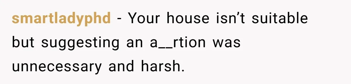 smartladyphd − Your house isn’t suitable but suggesting an a__rtion was unnecessary and harsh.