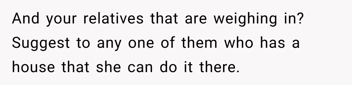 And your relatives that are weighing in? Suggest to any one of them who has a house that she can do it there.