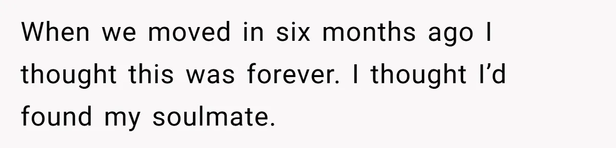 When we moved in six months ago I thought this was forever. I thought I’d found my soulmate.