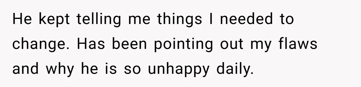 He kept telling me things I needed to change. Has been pointing out my flaws and why he is so unhappy daily.